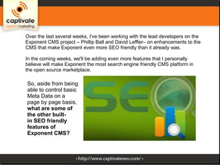 Over the last several weeks, I've been working with the lead developers on the
Exponent CMS project – Phillip Ball and David Leffler– on enhancements to the
CMS that make Exponent even more SEO friendly than it already was.
In the coming weeks, we'll be adding even more features that I personally
believe will make Exponent the most search engine friendly CMS platform in
the open source marketplace.

So, aside from being
able to control basic
Meta Data on a
page by page basis,
what are some of
the other builtin SEO friendly
features of
Exponent CMS?

 