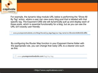 For example, the dynamic blog module URL below is performing the “Show All
By Tag” action, where a user can view every blog post that is labeled with that
specific tag. The Exponent CMS site will dynamically pull up and display each of
these posts, which is essential functionality for a blog, but as you can see the
URL isn't exactly user friendly:

By configuring the Router Map function in your Exponent theme folder with
the appropriate rule, you can change that nasty URL to a cleaner one such
as this:

 