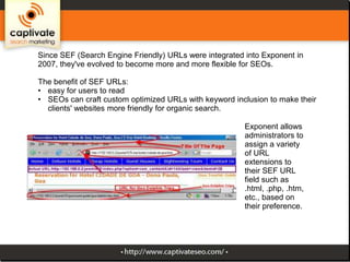 Since SEF (Search Engine Friendly) URLs were integrated into Exponent in
2007, they've evolved to become more and more flexible for SEOs.
The benefit of SEF URLs:
• easy for users to read
• SEOs can craft custom optimized URLs with keyword inclusion to make their
clients' websites more friendly for organic search.

Exponent allows
administrators to
assign a variety
of URL
extensions to
their SEF URL
field such as
.html, .php, .htm,
etc., based on
their preference.

 