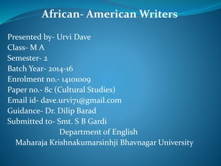 African- American Writers
Presented by- Urvi Dave
Class- M A
Semester- 2
Batch Year- 2014-16
Enrolment no.- 14101009
Paper no.- 8c (Cultural Studies)
Email id- dave.urvi71@gmail.com
Guidance- Dr. Dilip Barad
Submitted to- Smt. S B Gardi
Department of English
Maharaja Krishnakumarsinhji Bhavnagar University
 