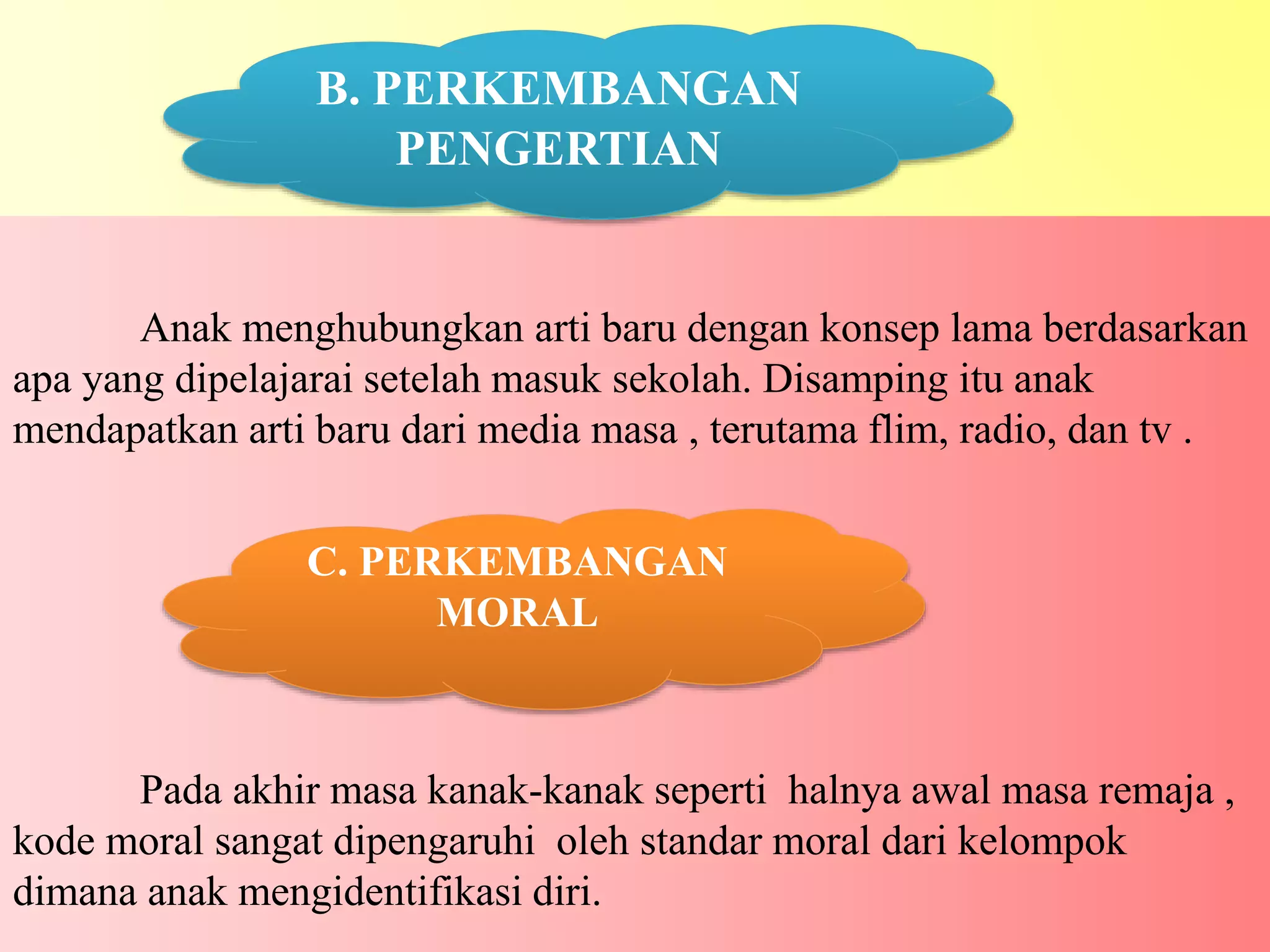 Anak menghubungkan arti baru dengan konsep lama berdasarkan
apa yang dipelajarai setelah masuk sekolah. Disamping itu anak
mendapatkan arti baru dari media masa , terutama flim, radio, dan tv .
Pada akhir masa kanak-kanak seperti halnya awal masa remaja ,
kode moral sangat dipengaruhi oleh standar moral dari kelompok
dimana anak mengidentifikasi diri.
C. PERKEMBANGAN
MORAL
B. PERKEMBANGAN
PENGERTIAN
 