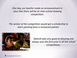 One day, our teacher made an announcement in
class that there will be an inter-school drawing
competition.
The winner of the competition would get a scholarship to
learn painting from a renowned painter.
Ganesh was very good at drawing and
always won the first prize in all the school
competitions..
 