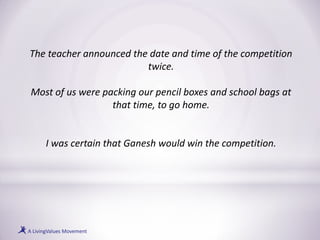 The teacher announced the date and time of the competition
twice.
Most of us were packing our pencil boxes and school bags at
that time, to go home.
I was certain that Ganesh would win the competition.
 