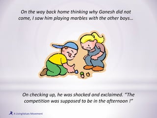 On the way back home thinking why Ganesh did not
come, I saw him playing marbles with the other boys…
On checking up, he was shocked and exclaimed. “The
competition was supposed to be in the afternoon !”
 