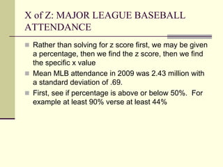 X of Z: MAJOR LEAGUE BASEBALL
ATTENDANCE
 Rather than solving for z score first, we may be given
a percentage, then we find the z score, then we find
the specific x value
 Mean MLB attendance in 2009 was 2.43 million with
a standard deviation of .69.
 First, see if percentage is above or below 50%. For
example at least 90% verse at least 44%
 