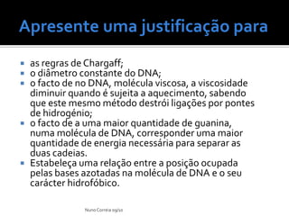 Apresente uma justificação para                          :



   as regras de Chargaff;
   o diâmetro constante do DNA;
   o facto de no DNA, molécula viscosa, a viscosidade
    diminuir quando é sujeita a aquecimento, sabendo
    que este mesmo método destrói ligações por pontes
    de hidrogénio;
   o facto de a uma maior quantidade de guanina,
    numa molécula de DNA, corresponder uma maior
    quantidade de energia necessária para separar as
    duas cadeias.
   Estabeleça uma relação entre a posição ocupada
    pelas bases azotadas na molécula de DNA e o seu
    carácter hidrofóbico.

                Nuno Correia 09/10
 