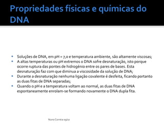  Soluções de DNA, em pH = 7,0 e temperatura ambiente, são altamente viscosas;
 A altas temperaturas ou pH extremos o DNA sofre desnaturação, isto porque
  ocorre ruptura das pontes de hidrogénio entre os pares de bases. Esta
  desnaturação faz com que diminua a viscosidade da solução de DNA;
 Durante a desnaturação nenhuma ligação covalente é desfeita, ficando portanto
  as duas fitas de DNA separadas;
 Quando o pH e a temperatura voltam ao normal, as duas fitas de DNA
  espontaneamente enrolam-se formando novamente o DNA dupla fita.




                    Nuno Correia 09/10
 