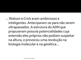 ... Watson e Crick eram ambiciosos e
   inteligentes. Anteciparam-se para não serem
   ultrapassados. A estrutura do ADN que
   propuseram possuía potencialidades cuja
   extensão eles próprios não podiam suspeitar
   na altura, e provocou uma revolução na
   biologia molecular e na genética...


            Nuno Correia 09/10
 