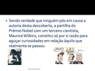    Sendo verdade que ninguém pôs em causa a
    autoria desta descoberta, a partilha do
    Prémio Nobel com um terceiro cientista,
    Maurice Wilkins, constitui só por si razão para
    aguçar curiosidades em relação àquilo que
    realmente se passou.




               Nuno Correia 09/10
 