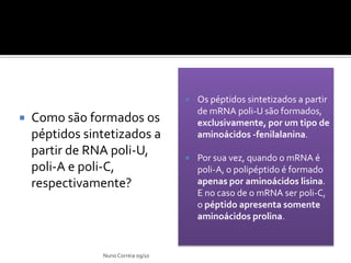    Os péptidos sintetizados a partir
                                         de mRNA poli-U são formados,
   Como são formados os                 exclusivamente, por um tipo de
    péptidos sintetizados a              aminoácidos -fenilalanina.
    partir de RNA poli-U,               Por sua vez, quando o mRNA é
    poli-A e poli-C,                     poli-A, o polipéptido é formado
    respectivamente?                     apenas por aminoácidos lisina.
                                         E no caso de o mRNA ser poli-C,
                                         o péptido apresenta somente
                                         aminoácidos prolina.


                Nuno Correia 09/10
 