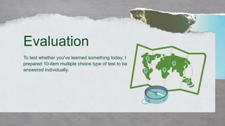 To test whether you've learned something today, I
prepared 10-item multiple choice type of test to be
answered individually.
Evaluation
 