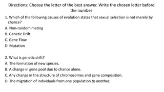 Directions: Choose the letter of the best answer. Write the chosen letter before
the number
1. Which of the following causes of evolution states that sexual selection is not merely by
chance?
A. Non-random mating
B. Genetic Drift
C. Gene Flow
D. Mutation
2. What is genetic drift?
A. The formation of new species.
B. A change in gene pool due to chance alone.
C. Any change in the structure of chromosomes and gene composition.
D. The migration of individuals from one population to another.
 