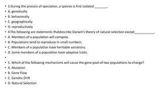 • 3.During the process of speciation, a species is first isolated _______.
• A. genetically
• B. behaviorally
• C. geographically
• D. reproductively
• 4.The following are statements thatdescribe Darwin’s theory of natural selection except___________.
• A. Members of a population will compete.
• B. Populations tend to reproduce in small numbers.
• C. Members of a population have heritable variations.
• D. Some members of a population have adaptive traits.
•
• 5. Which of the following mechanisms will cause the gene pool of two populations to change?
• A. Mutation
• B. Gene Flow
• C. Genetic Drift
• D. Natural Selection
 
