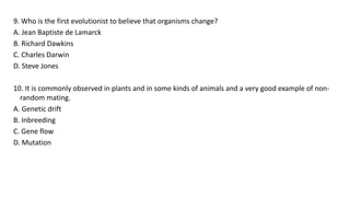 9. Who is the first evolutionist to believe that organisms change?
A. Jean Baptiste de Lamarck
B. Richard Dawkins
C. Charles Darwin
D. Steve Jones
10. It is commonly observed in plants and in some kinds of animals and a very good example of non-
random mating.
A. Genetic drift
B. Inbreeding
C. Gene flow
D. Mutation
 