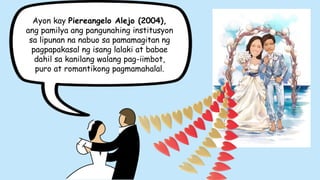 Ayon kay Piereangelo Alejo (2004),
ang pamilya ang pangunahing institusyon
sa lipunan na nabuo sa pamamagitan ng
pagpapakasal ng isang lalaki at babae
dahil sa kanilang walang pag-iimbot,
puro at romantikong pagmamahalal.
 