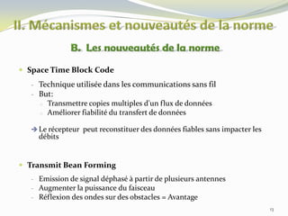  Space Time Block Code
- Technique utilisée dans les communications sans fil
- But:
o
o

Transmettre copies multiples d'un flux de données
Améliorer fiabilité du transfert de données

 Le récepteur peut reconstituer des données fiables sans impacter les

débits

 Transmit Bean Forming
- Emission de signal déphasé à partir de plusieurs antennes
- Augmenter la puissance du faisceau
- Réflexion des ondes sur des obstacles = Avantage
13

 