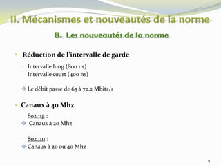  Réduction de l’intervalle de garde
- Intervalle long (800 ns)
- Intervalle court (400 ns)
 Le débit passe de 65 à 72.2 Mbits/s

 Canaux à 40 Mhz
- 802.11g :
 Canaux à 20 Mhz

- 802.11n :
 Canaux à 20 ou 40 Mhz
9

 
