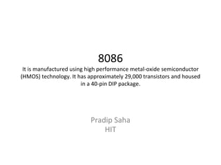 8086
It is manufactured using high performance metal-oxide semiconductor
(HMOS) technology. It has approximately 29,000 transistors and housed
in a 40-pin DIP package.
Pradip Saha
HIT
 