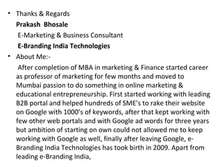 • Thanks & Regards
  Prakash Bhosale
   E-Marketing & Business Consultant
   E-Branding India Technologies
• About Me:-
   After completion of MBA in marketing & Finance started career
  as professor of marketing for few months and moved to
  Mumbai passion to do something in online marketing &
  educational entrepreneurship. First started working with leading
  B2B portal and helped hundreds of SME’s to rake their website
  on Google with 1000’s of keywords, after that kept working with
  few other web portals and with Google ad words for three years
  but ambition of starting on own could not allowed me to keep
  working with Google as well, finally after leaving Google, e-
  Branding India Technologies has took birth in 2009. Apart from
  leading e-Branding India,
 