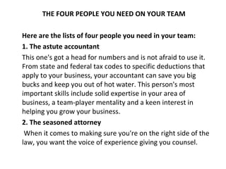 THE FOUR PEOPLE YOU NEED ON YOUR TEAM

Here are the lists of four people you need in your team:
1. The astute accountant
This one's got a head for numbers and is not afraid to use it.
From state and federal tax codes to specific deductions that
apply to your business, your accountant can save you big
bucks and keep you out of hot water. This person's most
important skills include solid expertise in your area of
business, a team-player mentality and a keen interest in
helping you grow your business.
2. The seasoned attorney
 When it comes to making sure you're on the right side of the
law, you want the voice of experience giving you counsel.
 