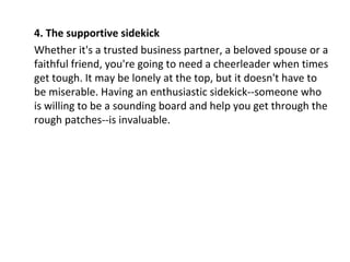 4. The supportive sidekick
Whether it's a trusted business partner, a beloved spouse or a
faithful friend, you're going to need a cheerleader when times
get tough. It may be lonely at the top, but it doesn't have to
be miserable. Having an enthusiastic sidekick--someone who
is willing to be a sounding board and help you get through the
rough patches--is invaluable.
 