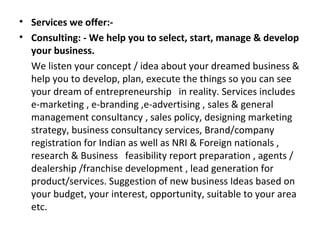 • Services we offer:-
• Consulting: - We help you to select, start, manage & develop
  your business.
  We listen your concept / idea about your dreamed business &
  help you to develop, plan, execute the things so you can see
  your dream of entrepreneurship in reality. Services includes
  e-marketing , e-branding ,e-advertising , sales & general
  management consultancy , sales policy, designing marketing
  strategy, business consultancy services, Brand/company
  registration for Indian as well as NRI & Foreign nationals ,
  research & Business feasibility report preparation , agents /
  dealership /franchise development , lead generation for
  product/services. Suggestion of new business Ideas based on
  your budget, your interest, opportunity, suitable to your area
  etc.
 