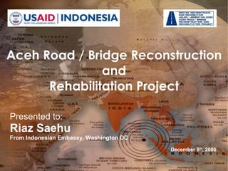 Presented to: Riaz Saehu From Indonesian Embassy, Washington DC  December 8 th , 2006 USAID LOGO HERE! Aceh Road / Bridge Reconstruction and Rehabilitation Project 