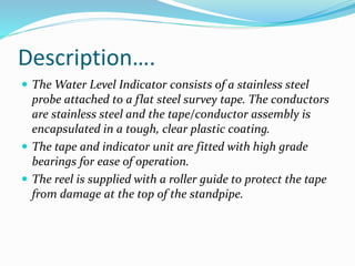 Description….
 The Water Level Indicator consists of a stainless steel
probe attached to a flat steel survey tape. The conductors
are stainless steel and the tape/conductor assembly is
encapsulated in a tough, clear plastic coating.
 The tape and indicator unit are fitted with high grade
bearings for ease of operation.
 The reel is supplied with a roller guide to protect the tape
from damage at the top of the standpipe.
 