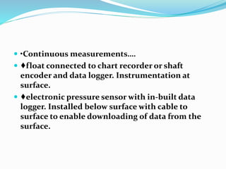  •Continuous measurements….
 ♦float connected to chart recorder or shaft
encoder and data logger. Instrumentation at
surface.
 ♦electronic pressure sensor with in-built data
logger. Installed below surface with cable to
surface to enable downloading of data from the
surface.
 