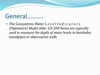 General……….
 The Geosystems Water L e v e l I n d i c a t o r s
(Dipmeters) Model 1680- GS-DM Series are typically
used to measure the depth of water levels in boreholes,
standpipes or observation wells
 