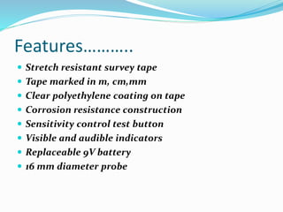 Features………..
 Stretch resistant survey tape
 Tape marked in m, cm,mm
 Clear polyethylene coating on tape
 Corrosion resistance construction
 Sensitivity control test button
 Visible and audible indicators
 Replaceable 9V battery
 16 mm diameter probe
 