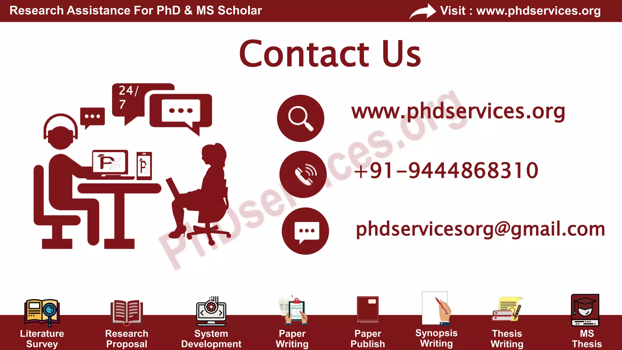 Literature
Survey
Research
Proposal
System
Development
Paper
Writing
Paper
Publish
Thesis
Writing
MS
Thesis
Visit : www.phdservices.org
Research Assistance For PhD & MS Scholar
Synopsis
Writing
Contact Us
+91-9444868310
phdservicesorg@gmail.com
www.phdservices.org
24/
7
 