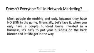 Individual results will vary. (c) 2018
www.OnlineMLMCommunity.com
4
Doesn't Everyone Fail in Network Marketing?
Most people do nothing and quit, because they have
NO SKIN in the game, financially. Let’s face it, when you
only have a couple hundred bucks invested in a
business, it’s easy to put your business on the back
burner and let life get in the way.
 