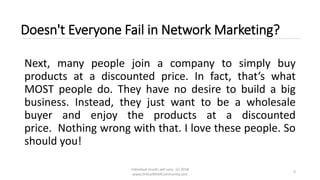 Individual results will vary. (c) 2018
www.OnlineMLMCommunity.com
6
Doesn't Everyone Fail in Network Marketing?
Next, many people join a company to simply buy
products at a discounted price. In fact, that’s what
MOST people do. They have no desire to build a big
business. Instead, they just want to be a wholesale
buyer and enjoy the products at a discounted
price. Nothing wrong with that. I love these people. So
should you!
 