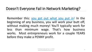 Individual results will vary. (c) 2018
www.OnlineMLMCommunity.com
8
Doesn't Everyone Fail in Network Marketing?
Remember this: you get out what you put in! In the
beginning of any business, you will work your butt off,
without making much money! You'll typically work for
less than minimum wage. That’s how business
works. Most entrepreneurs work for a couple YEARS
before they make a PENNY profit.
 