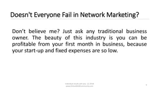 Individual results will vary. (c) 2018
www.OnlineMLMCommunity.com
9
Doesn't Everyone Fail in Network Marketing?
Don’t believe me? Just ask any traditional business
owner. The beauty of this industry is you can be
profitable from your first month in business, because
your start-up and fixed expenses are so low.
 