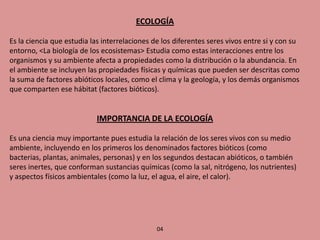 ECOLOGÍA 
Es la ciencia que estudia las interrelaciones de los diferentes seres vivos entre si y con su entorno, <La biología de los ecosistemas> Estudia como estas interacciones entre los organismos y su ambiente afecta a propiedades como la distribución o la abundancia. En el ambiente se incluyen las propiedades físicas y químicas que pueden ser descritas como la suma de factores abióticos locales, como el clima y la geología, y los demás organismos que comparten ese hábitat (factores bióticos). 
IMPORTANCIA DE LA ECOLOGÍA 
Es una ciencia muy importante pues estudia la relación de los seres vivos con su medio ambiente, incluyendo en los primeros los denominados factores bióticos (como bacterias, plantas, animales, personas) y en los segundos destacan abióticos, o también seres inertes, que conforman sustancias químicas (como la sal, nitrógeno, los nutrientes) y aspectos físicos ambientales (como la luz, el agua, el aire, el calor). 
04  