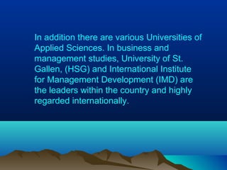 In addition there are various Universities of
Applied Sciences. In business and
management studies, University of St.
Gallen, (HSG) and International Institute
for Management Development (IMD) are
the leaders within the country and highly
regarded internationally.
 