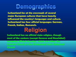 Switzerland lies at the crossroads of several
major European cultures that have heavily
influenced the country's languages and culture.
Switzerland has four official languages: German,
French, Italian, Romansh.
Switzerland has no official state religion, though
most of the cantons (except Geneva and Neuchâtel)
recognize official churches, which are either the
Catholic Church or the (Protestant) Swiss Reformed
Church
 