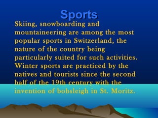 SportsSports
Skiing, snowboarding and
mountaineering are among the most
popular sports in Switzerland, the
nature of the country being
particularly suited for such activities.
Winter sports are practiced by the
natives and tourists since the second
half of the 19th century with the
invention of bobsleigh in St. Moritz.
 
