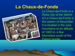La Chaux-de-FondsLa Chaux-de-Fonds
La Chaux-de-Fonds is a
Swiss city of the district
of La Chaux-de-Fonds in
the canton of Neuchâtel.
It is located in the Jura
mountains at an altitude
of 1000 m, a few
kilometers south of the
French border
 