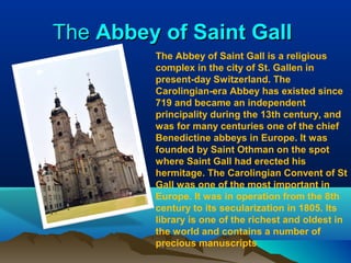 TheThe Abbey of Saint GallAbbey of Saint Gall
The Abbey of Saint Gall is a religious
complex in the city of St. Gallen in
present-day Switzerland. The
Carolingian-era Abbey has existed since
719 and became an independent
principality during the 13th century, and
was for many centuries one of the chief
Benedictine abbeys in Europe. It was
founded by Saint Othman on the spot
where Saint Gall had erected his
hermitage. The Carolingian Convent of St
Gall was one of the most important in
Europe. It was in operation from the 8th
century to its secularization in 1805. Its
library is one of the richest and oldest in
the world and contains a number of
precious manuscripts
 