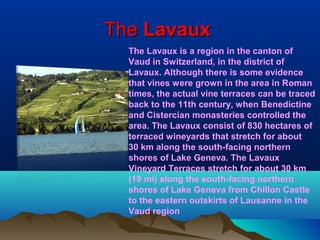 TheThe LavauxLavaux
The Lavaux is a region in the canton of
Vaud in Switzerland, in the district of
Lavaux. Although there is some evidence
that vines were grown in the area in Roman
times, the actual vine terraces can be traced
back to the 11th century, when Benedictine
and Cistercian monasteries controlled the
area. The Lavaux consist of 830 hectares of
terraced wineyards that stretch for about
30 km along the south-facing northern
shores of Lake Geneva. The Lavaux
Vineyard Terraces stretch for about 30 km
(19 mi) along the south-facing northern
shores of Lake Geneva from Chillon Castle
to the eastern outskirts of Lausanne in the
Vaud region
 