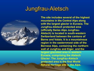 Jungfrau-AletschJungfrau-Aletsch
The site includes several of the highest
mountains in the Central Alps along
with the largest glacier in Eurasia. The
Jungfrau-Aletsch protected area
(officially Swiss Alps Jungfrau-
Aletsch) is located in south-western
Switzerland between the cantons of
Berne and Valais. It is a mountainous
region in the easternmost side of the
Bernese Alps, containing the northern
wall of Jungfrau and Eiger, and the
largest glaciated area in western
Eurasia, comprising the Aletsch
Glacier. The Jungfrau-Aletsch
protected area is the first World
Natural Heritage site in the Alps.
 