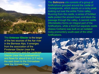 The Bellinzona site consists of a group of
fortifications grouped around the castle of
Castelgrande, which stands on a rocky peak
looking out over the entire Ticino valley.
Running from the castle, a series of fortified
walls protect the ancient town and block the
passage through the valley. A second castle
(Montebello) forms an integral part of the
fortifications, while a third but separate castle
(Sasso Corbaro) was built on an isolated
rocky promontory south-east of the other
fortifications.
The Unteraar Glacier is the larger
of the two sources of the Aar river
in the Bernese Alps. It emerges
from the association of the
Finsteraar Glacier (near the
Finsteraarhorn) and the Lauteraar
Glacier (near the Lauteraarhorn)
and flows for about 6 km (3.7 mi) to
the east down to the Grimselsee
near the Grimsel Pass
 