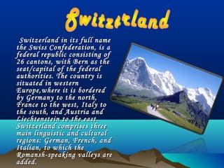 Switzerland in its full nameSwitzerland in its full name
the Swiss Confederation, is athe Swiss Confederation, is a
federal republic consisting offederal republic consisting of
26 cantons, with Bern as the26 cantons, with Bern as the
seat/capital of the federalseat/capital of the federal
authorities. The country isauthorities. The country is
situated in westernsituated in western
Europe,where it is borderedEurope,where it is bordered
by Germany to the north,by Germany to the north,
France to the west, Italy toFrance to the west, Italy to
the south, and Austria andthe south, and Austria and
Liechtenstein to the east.Liechtenstein to the east.
Switzerland comprises threeSwitzerland comprises three
main linguistic and culturalmain linguistic and cultural
regions: German, French, andregions: German, French, and
Italian, to which theItalian, to which the
Romansh-speaking valleys areRomansh-speaking valleys are
added.added.
 