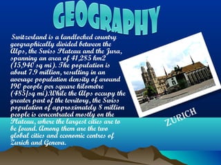 Switzerland is a landlocked country
geographically divided between the
Alps, the Swiss Plateau and the Jura,
spanning an area of 41,285 km2
(15,940 sq mi). The population is
about 7.9 million, resulting in an
average population density of around
190 people per square kilometre
(485/sq mi).While the Alps occupy the
greater part of the territory, the Swiss
population of approximately 8 million
people is concentrated mostly on the
Plateau, where the largest cities are to
be found. Among them are the two
global cities and economic centres of
Zurich and Geneva.
Zurich
 