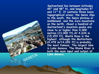 Switzerland lies between latitudes
45° and 48° N, and longitudes 5°
and 11° E. It contains three basic
topographical areas: the Swiss Alps
to the south, the Swiss plateau or
middleland, and the Jura mountains
on the north. About a hundred of
Switzerland's mountain peaks are
close to or higher than 4,000
metres (13,000 ft).At 4,634 m
(15,203 ft), Monte Rosa is the
highest, although the Matterhorn
(4,478 m/14,692 ft) is probably
the most famous. The largest lake
is Lake Geneva. The Rhone River is
both the main input and output of
Lake Geneva.
GENEVA
 