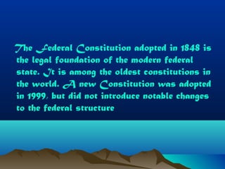The Federal Constitution adopted in 1848 is
the legal foundation of the modern federal
state. It is among the oldest constitutions in
the world. A new Constitution was adopted
in 1999, but did not introduce notable changes
to the federal structure
 