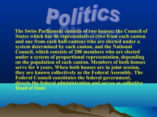 The Swiss Parliament consists of two houses: the Council of
States which has 46 representatives (two from each canton
and one from each half-canton) who are elected under a
system determined by each canton, and the National
Council, which consists of 200 members who are elected
under a system of proportional representation, depending
on the population of each canton. Members of both houses
serve for 4 years. When both houses are in joint session,
they are known collectively as the Federal Assembly. The
Federal Council constitutes the federal government,
directs the federal administration and serves as collective
Head of State
 